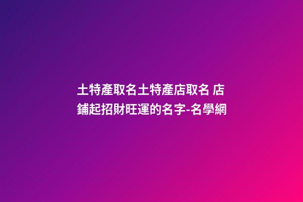 土特產取名土特產店取名 店鋪起招財旺運的名字-名學網-第1張-店鋪起名-玄機派